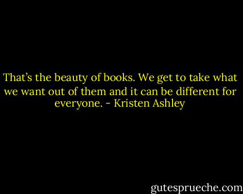 That’s the beauty of books. We get to take what we want out of them and it can be different for everyone. - Kristen Ashley
