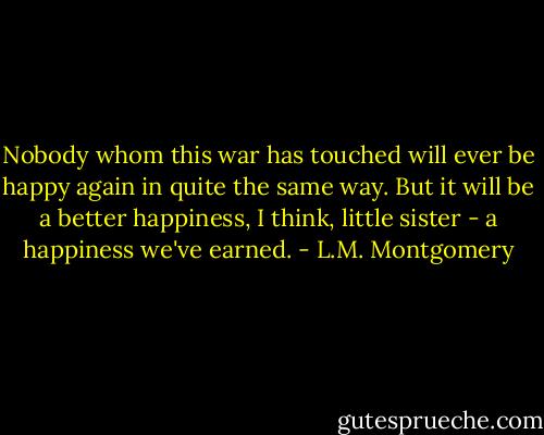 Nobody whom this war has touched will ever be happy again in quite the same way. But it will be a better happiness, I think, little sister - a happiness we've earned. - L.M. Montgomery