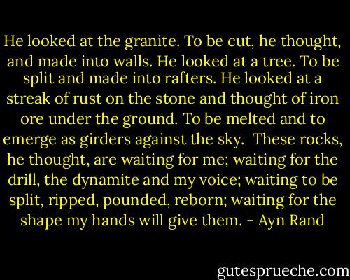 He looked at the granite. To be cut, he thought, and made into walls. He looked at a tree. To be split and made into rafters. He looked at a streak of rust on the stone and thought of iron ore under the ground. To be melted and to emerge as girders against the sky.<br /><br />These rocks, he thought, are waiting for me; waiting for the drill, the dynamite and my voice; waiting to be split, ripped, pounded, reborn; waiting for the shape my hands will give them. - Ayn Rand
