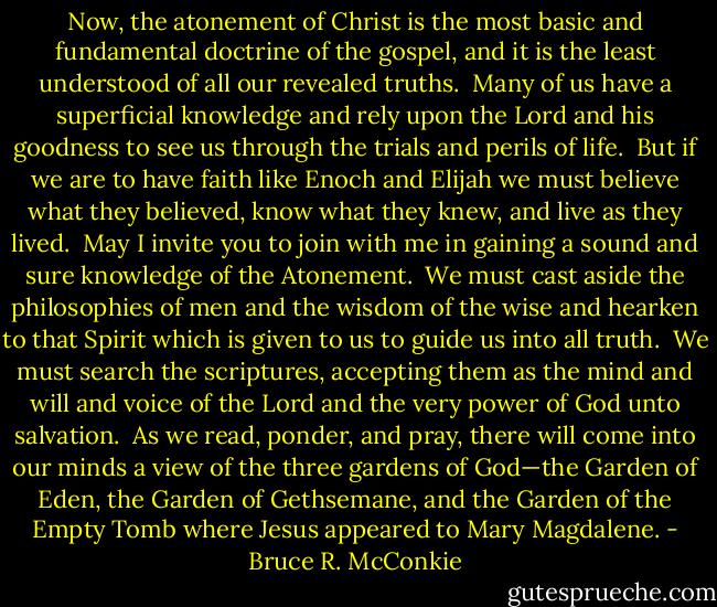 Now, the atonement of Christ is the most basic and fundamental doctrine of the gospel, and it is the least understood of all our revealed truths.<br /><br />Many of us have a superficial knowledge and rely upon the Lord and his goodness to see us through the trials and perils of life.<br /><br />But if we are to have faith like Enoch and Elijah we must believe what they believed, know what they knew, and live as they lived.<br /><br />May I invite you to join with me in gaining a sound and sure knowledge of the Atonement.<br /><br />We must cast aside the philosophies of men and the wisdom of the wise and hearken to that Spirit which is given to us to guide us into all truth.<br /><br />We must search the scriptures, accepting them as the mind and will and voice of the Lord and the very power of God unto salvation.<br /><br />As we read, ponder, and pray, there will come into our minds a view of the three gardens of God—the Garden of Eden, the Garden of Gethsemane, and the Garden of the Empty Tomb where Jesus appeared to Mary Magdalene. - Bruce R. McConkie