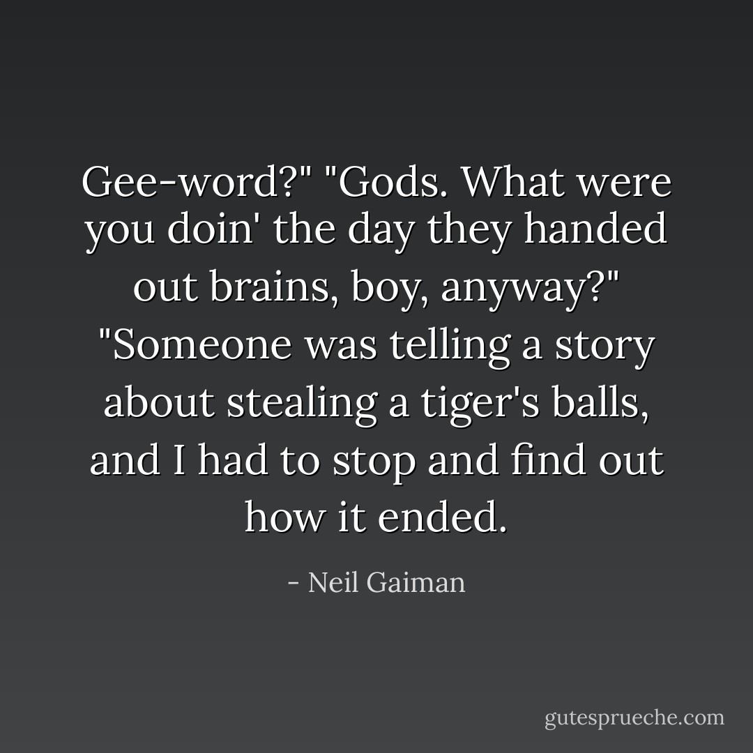 Gee-word?"<br />"Gods. What <i>were</i> you doin' the day they handed out brains, boy, anyway?"<br />"Someone was telling a story about stealing a tiger's balls, and I had to stop and find out how it ended. - Neil Gaiman