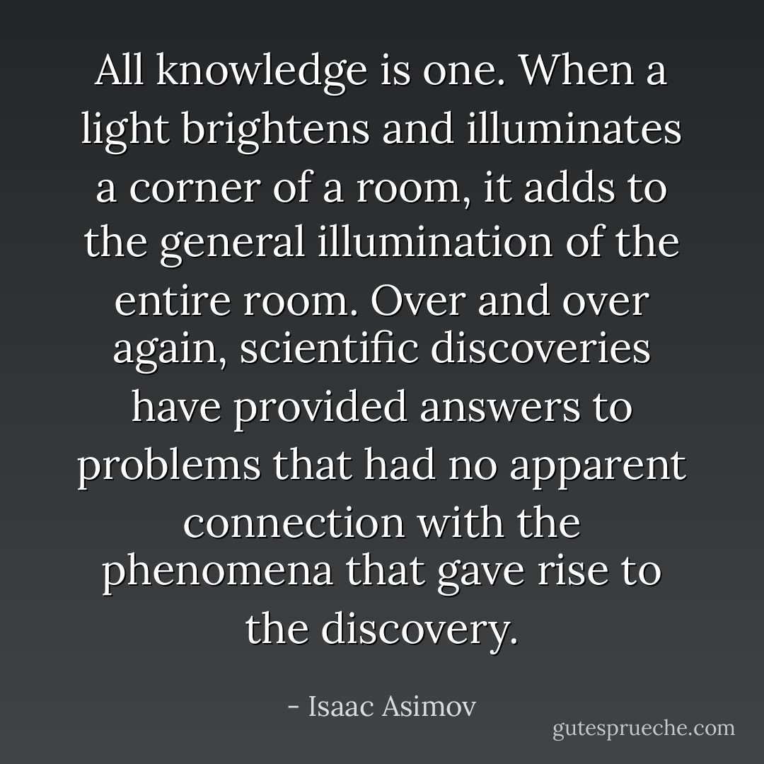 All knowledge is one. When a light brightens and illuminates a corner of a room, it adds to the general illumination of the entire room. Over and over again, scientific discoveries have provided answers to problems that had no apparent connection with the phenomena that gave rise to the discovery. - Isaac Asimov