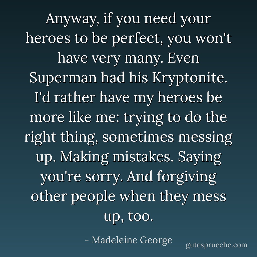Anyway, if you need your heroes to be perfect, you won't have very many. Even Superman had his Kryptonite. I'd rather have my heroes be more like me: trying to do the right thing, sometimes messing up. Making mistakes. Saying you're sorry. And forgiving other people when they mess up, too. - Madeleine George