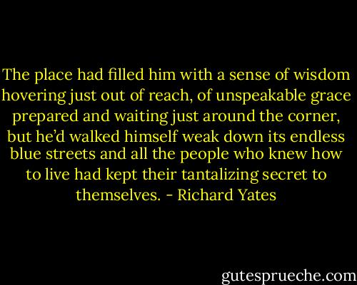 The place had filled him with a sense of wisdom hovering just out of reach, of unspeakable grace prepared and waiting just around the corner, but he’d walked himself weak down its endless blue streets and all the people who knew how to live had kept their tantalizing secret to themselves. - Richard Yates