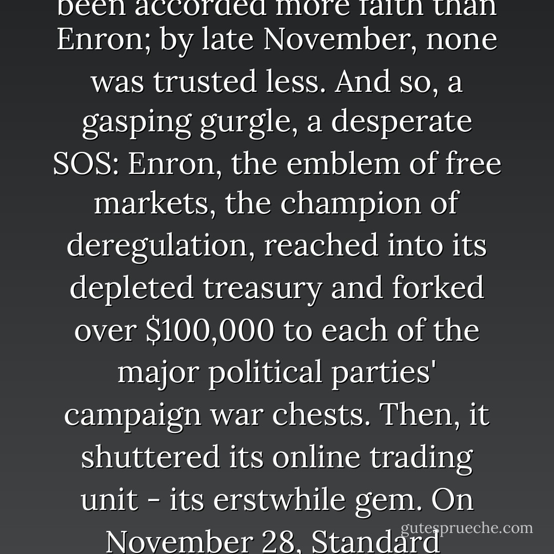 A year earlier, no company had been accorded more faith than Enron; by late November, none was trusted less. And so, a gasping gurgle, a desperate SOS: Enron, the emblem of free markets, the champion of deregulation, reached into its depleted treasury and forked over $100,000 to each of the major political parties' campaign war chests. Then, it shuttered its online trading unit - its erstwhile gem. On November 28, Standard  - Roger Lowenstein