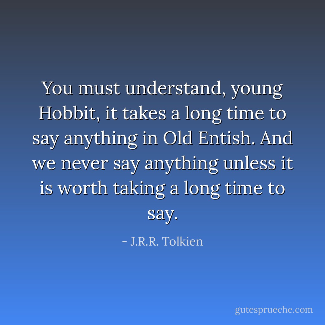 You must understand, young Hobbit, it takes a long time to say anything in Old Entish. And we never say anything unless it is worth taking a long time to say. - J.R.R. Tolkien