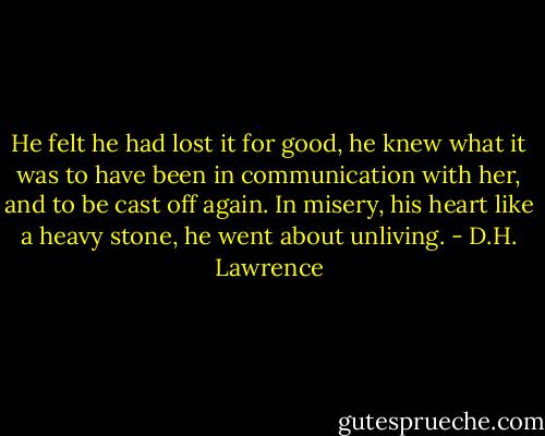 He felt he had lost it for good, he knew what it was to have been in communication with her, and to be cast off again. In misery, his heart like a heavy stone, he went about unliving. - D.H. Lawrence
