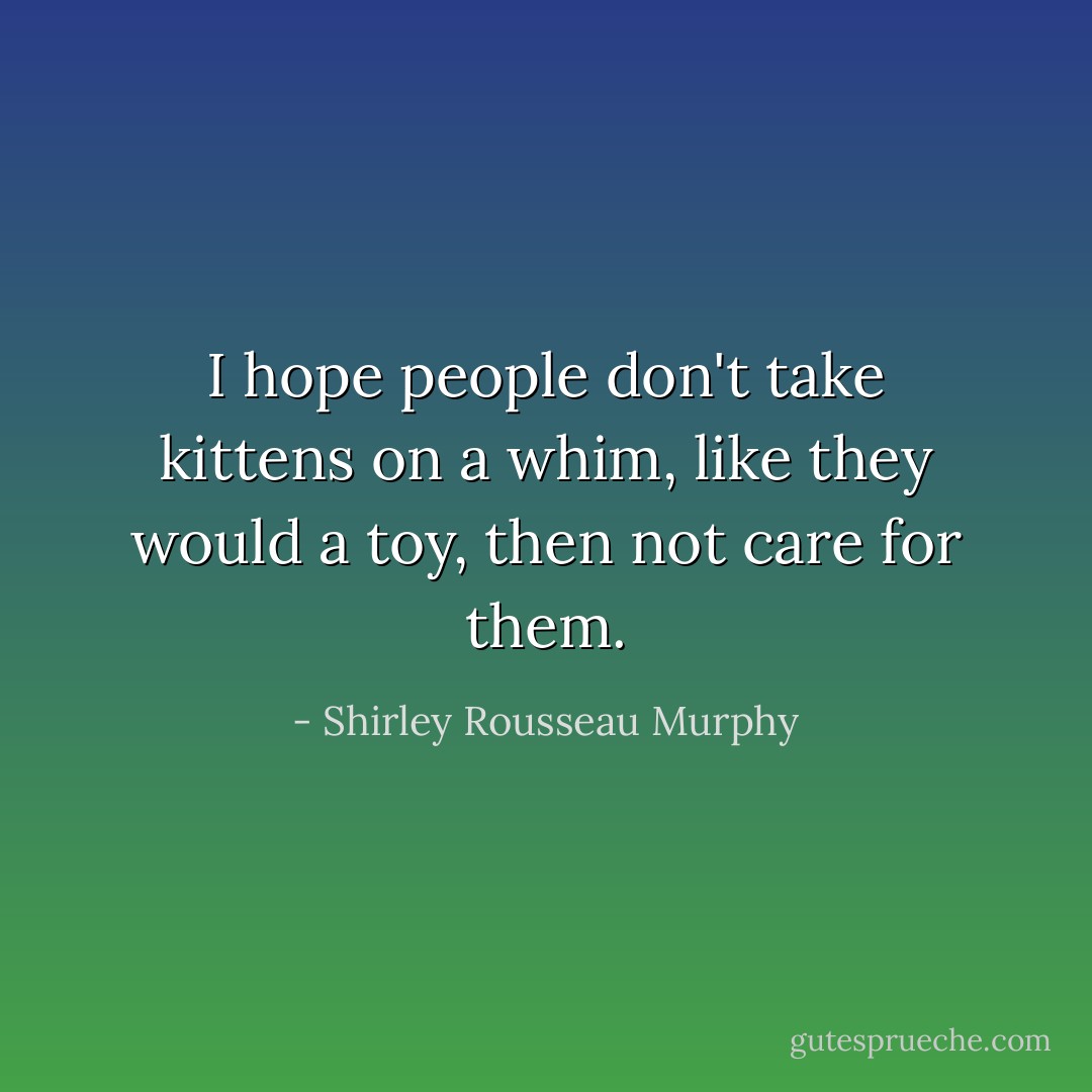 I hope people don't take kittens on a whim, like they would a toy, then not care for them. - Shirley Rousseau Murphy