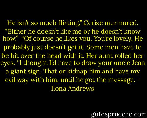 He isn’t so much flirting,” Cerise murmured. “Either he doesn’t like me or he doesn’t know how.”<br /><br />“Of course he likes you. You’re lovely. He probably just doesn’t get it. Some men have to be hit over the head with it. Her aunt rolled her eyes. “I thought I’d have to draw your uncle Jean a giant sign. That or kidnap him and have my evil way with him, until he got the message. - Ilona Andrews