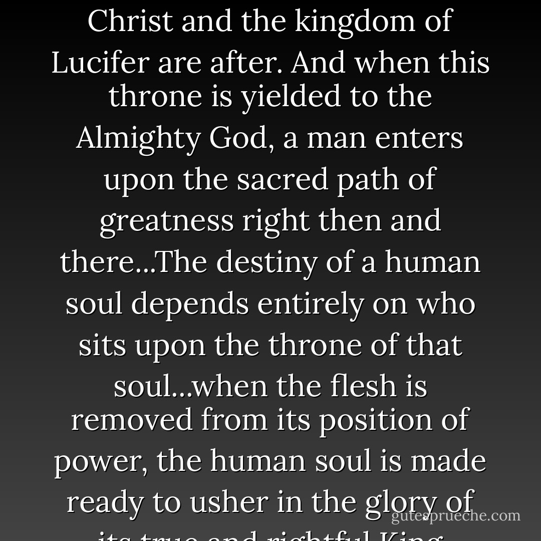 The inner throne of man is both what the kingdom of Christ and the kingdom of Lucifer are after. And when this throne is yielded to the Almighty God, a man enters upon the sacred path of greatness right then and there...The destiny of a human soul depends entirely on who sits upon the throne of that soul...when the flesh is removed from its position of power, the human soul is made ready to usher in the glory of its true and rightful King - Eric Ludy