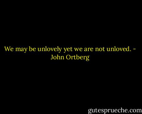 We may be unlovely yet we are not unloved. - John Ortberg