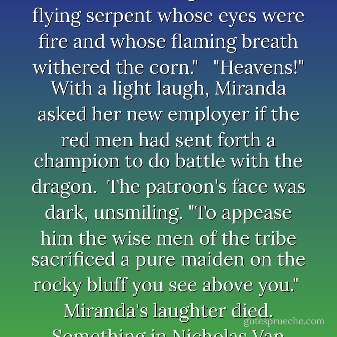 Yes," Nicholas replied, in a bored voice. "The name is Dutch. Dragonwyck, meaning place of the dragon. It derives from an Indian legend about a flying serpent whose eyes were fire and whose flaming breath withered the corn." <br /><br />"Heavens!" With a light laugh, Miranda asked her new employer if the red men had sent forth a champion to do battle with the dragon.<br /><br />The patroon's face was dark, unsmiling. "To appease him the wise men of the tribe sacrificed a pure maiden on the rocky bluff you see above you."<br /><br />Miranda's laughter died. Something in Nicholas Van Ryn's cruel, handsome features made her imagine herself in the Indian maiden's place. - Anya Seton