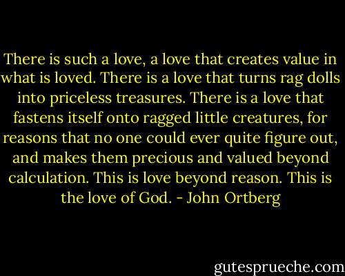 There is such a love, a love that creates value in what is loved. There is a love that turns rag dolls into priceless treasures. There is a love that fastens itself onto ragged little creatures, for reasons that no one could ever quite figure out, and makes them precious and valued beyond calculation. This is love beyond reason. This is the love of God. - John Ortberg