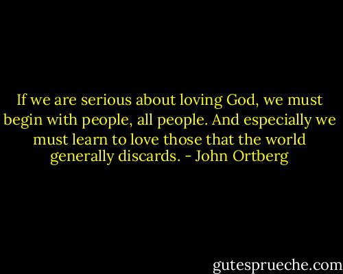 If we are serious about loving God, we must begin with people, all people. And especially we must learn to love those that the world generally discards. - John Ortberg