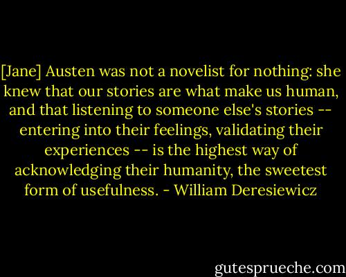 [Jane] Austen was not a novelist for nothing: she knew that our stories are what make us human, and that listening to someone else's stories -- entering into their feelings, validating their experiences -- is the highest way of acknowledging their humanity, the sweetest form of usefulness. - William Deresiewicz