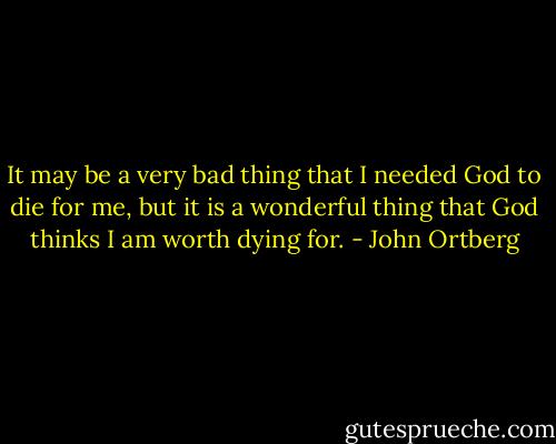 It may be a very bad thing that I needed God to die for me, but it is a wonderful thing that God thinks I am worth dying for. - John Ortberg