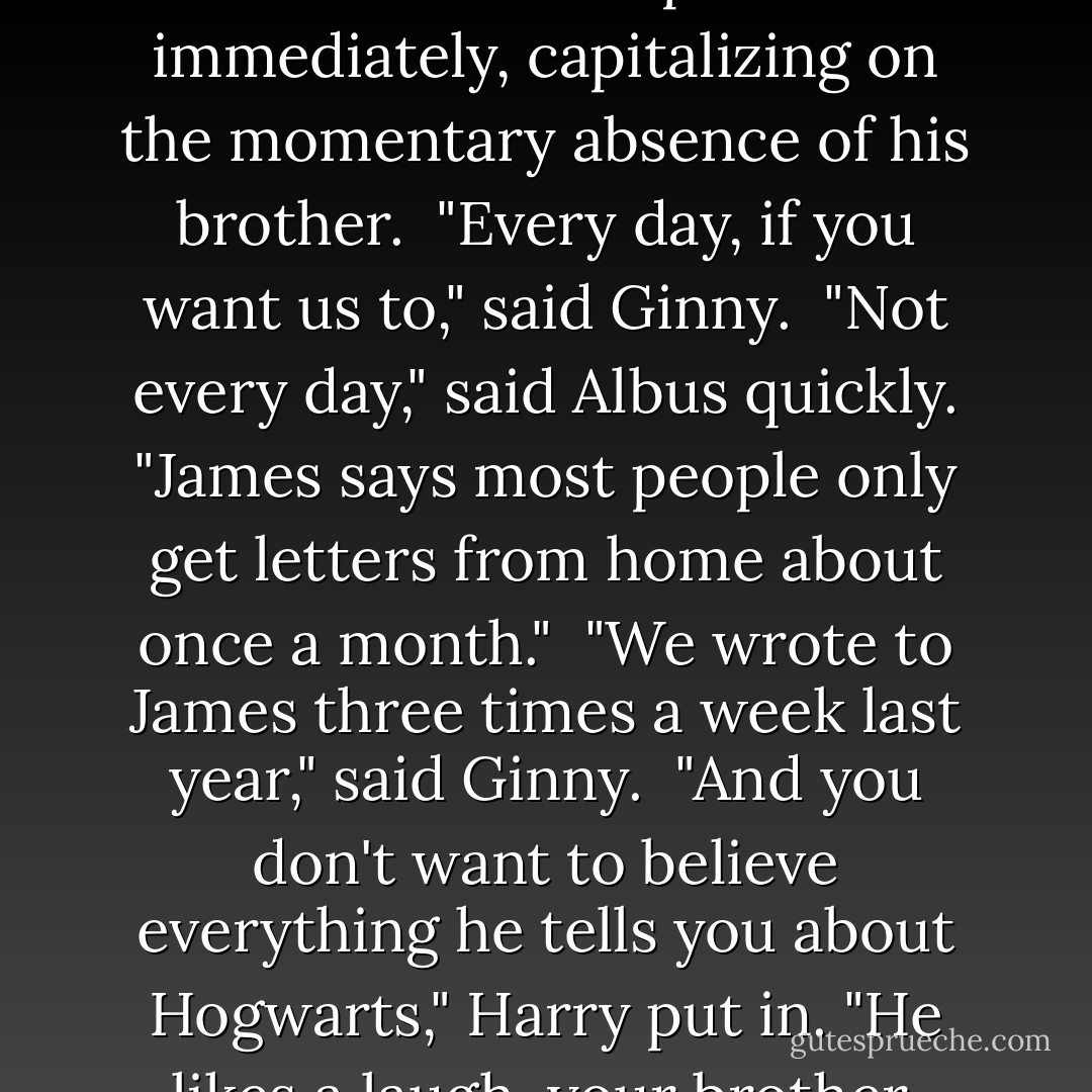 You'll write to me, won't you?" Albus asked his parents immediately, capitalizing on the momentary absence of his brother.<br /><br />"Every day, if you want us to," said Ginny.<br /><br />"Not <i>every</i> day," said Albus quickly. "James says most people only get letters from home about once a month."<br /><br />"We wrote to James three times a week last year," said Ginny.<br /><br />"And you don't want to believe everything he tells you about Hogwarts," Harry put in. "He likes a laugh, your brother. - J.K. Rowling