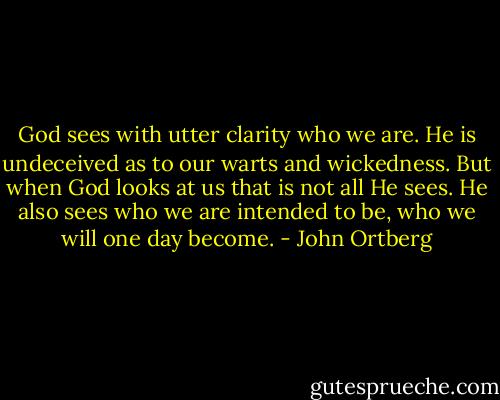 God sees with utter clarity who we are. He is undeceived as to our warts and wickedness. But when God looks at us that is not all He sees. He also sees who we are intended to be, who we will one day become. - John Ortberg