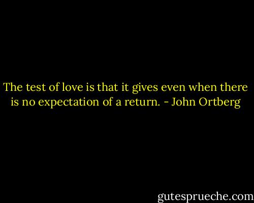 The test of love is that it gives even when there is no expectation of a return. - John Ortberg
