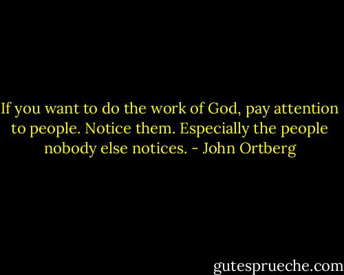 If you want to do the work of God, pay attention to people. Notice them. Especially the people nobody else notices. - John Ortberg