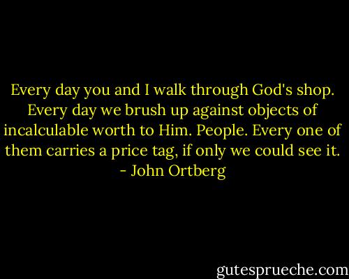 Every day you and I walk through God's shop. Every day we brush up against objects of incalculable worth to Him. People. Every one of them carries a price tag, if only we could see it. - John Ortberg