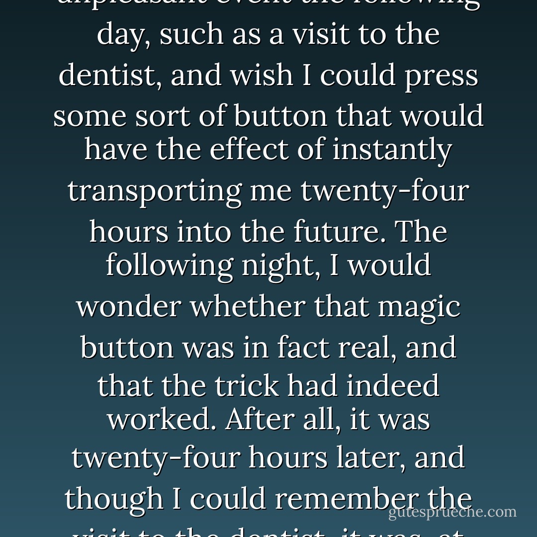 When I was a child, I often used to lie awake at night, in fearful anticipation of some unpleasant event the following day, such as a visit to the dentist, and wish I could press some sort of button that would have the effect of instantly transporting me twenty-four hours into the future. The following night, I would wonder whether that magic button was in fact real, and that the trick had indeed worked. After all, it was twenty-four hours later, and though I could remember the visit to the dentist, it was, at that time, only a memory of an experience, not an experience. - Paul C.W. Davies
