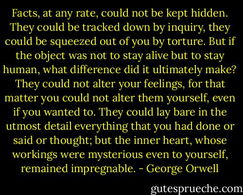 Facts, at any rate, could not be kept hidden. They could be tracked down by inquiry, they could be squeezed out of you by torture. But if the object was not to stay alive but to stay human, what difference did it ultimately make? They could not alter your feelings, for that matter you could not alter them yourself, even if you wanted to. They could lay bare in the utmost detail everything that you had done or said or thought; but the inner heart, whose workings were mysterious even to yourself, remained impregnable. - George Orwell