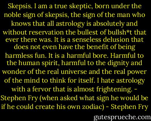 Skepsis. I am a true skeptic, born under the noble sign of skepsis, the sign of the man who knows that all astrology is absolutely and without reservation the bullest of bullsh*t that ever there was. It is a senseless delusion that does not even have the benefit of being harmless fun. It is a harmful bore. Harmful to the human spirit, harmful to the dignity and wonder of the real universe and the real power of the mind to think for itself. I hate astrology with a fervor that is almost frightening. - Stephen Fry (when asked what sign he would be if he could create his own zodiac) - Stephen Fry