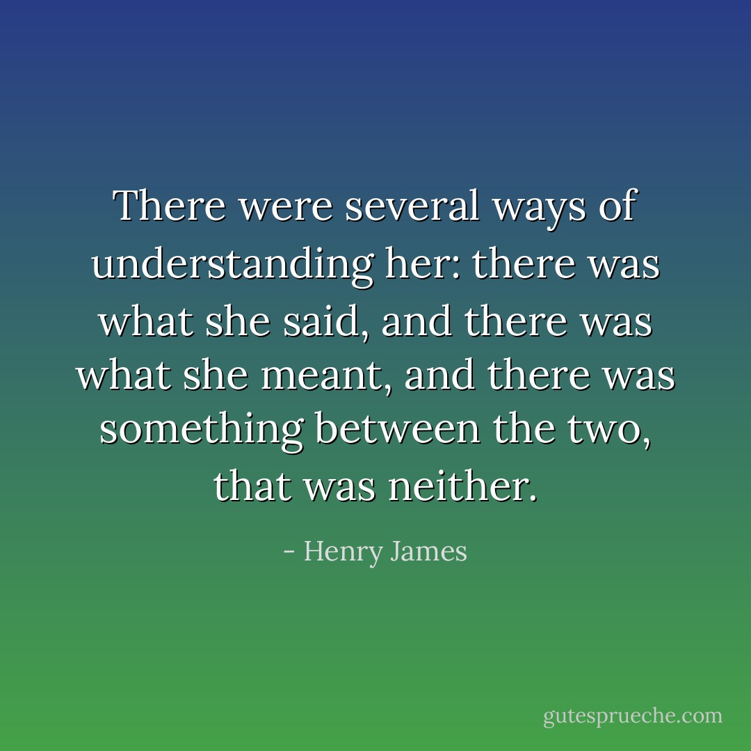 There were several ways of understanding her: there was what she said, and there was what she meant, and there was something between the two, that was neither. - Henry James