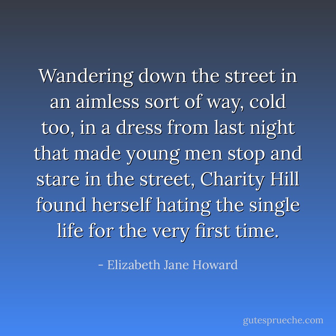 Wandering down the street in an aimless sort of way, cold too, in a dress from last night that made young men stop and stare in the street, Charity Hill found herself hating the single life for the very first time. - Elizabeth Jane Howard
