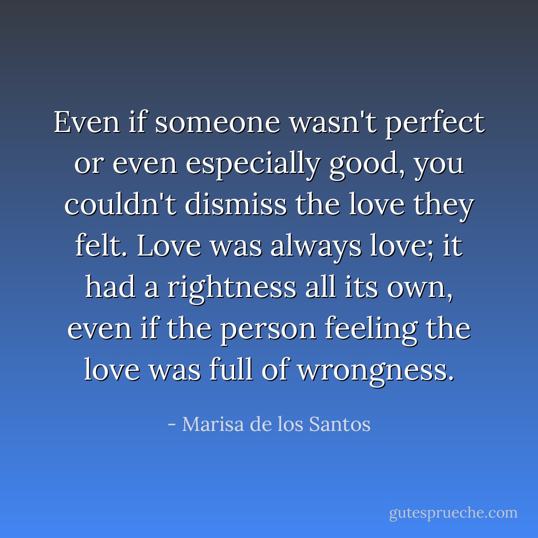 Even if someone wasn't perfect or even especially good, you couldn't dismiss the love they felt. Love was always love; it had a rightness all its own, even if the person feeling the love was full of wrongness. - Marisa de los Santos