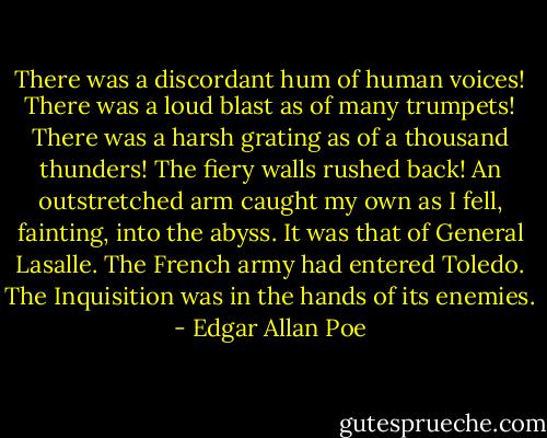 There was a discordant hum of human voices! There was a loud blast as of many trumpets! There was a harsh grating as of a thousand thunders! The fiery walls rushed back! An outstretched arm caught my own as I fell, fainting, into the abyss. It was that of General Lasalle. The French army had entered Toledo. The Inquisition was in the hands of its enemies. - Edgar Allan Poe