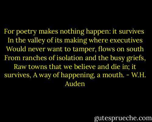 For poetry makes nothing happen: it survives <br />In the valley of its making where executives<br />Would never want to tamper, flows on south<br />From ranches of isolation and the busy griefs,<br />Raw towns that we believe and die in; it survives,<br />A way of happening, a mouth. - W.H. Auden