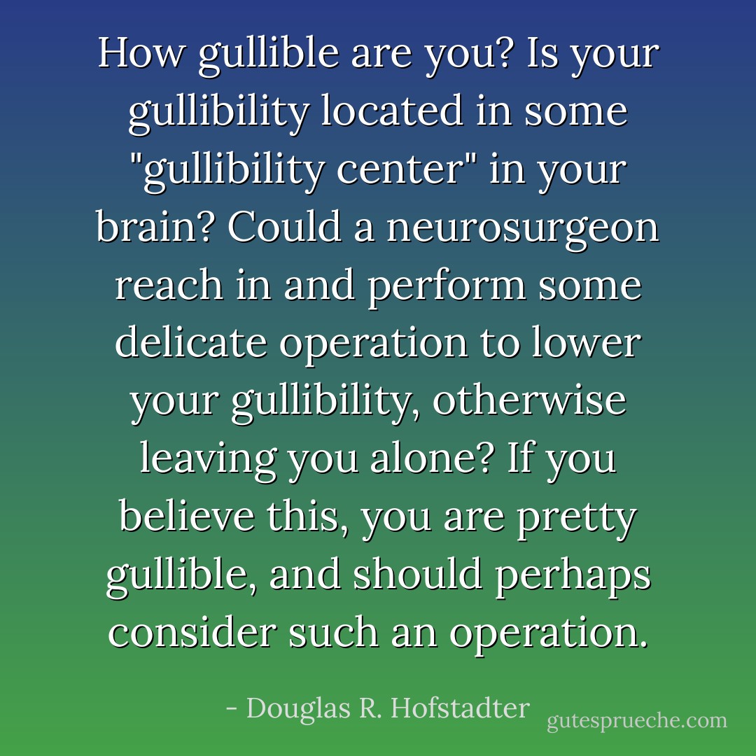 How gullible are you? Is your gullibility located in some "gullibility center" in your brain? Could a neurosurgeon reach in and perform some delicate operation to lower your gullibility, otherwise leaving you alone? If you believe this, you are pretty gullible, and should perhaps consider such an operation. - Douglas R. Hofstadter
