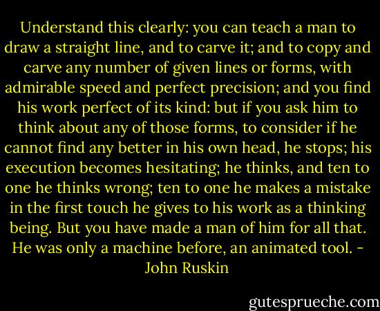 Understand this clearly: you can teach a man to draw a straight line, and to carve it; and to copy and carve any number of given lines or forms, with admirable speed and perfect precision; and you find his work perfect of its kind: but if you ask him to think about any of those forms, to consider if he cannot find any better in his own head, he stops; his execution becomes hesitating; he thinks, and ten to one he thinks wrong; ten to one he makes a mistake in the first touch he gives to his work as a thinking being. But you have made a man of him for all that. He was only a machine before, an animated tool. - John Ruskin