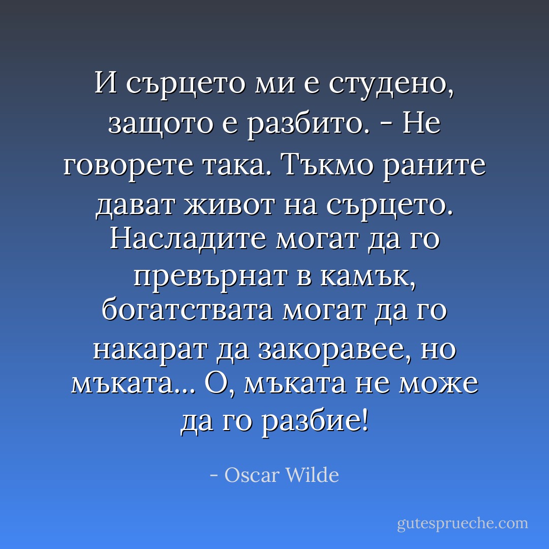 ‎И сърцето ми е студено, защото е разбито.<br />- Не говорете така. Тъкмо раните дават живот на сърцето. Насладите могат да го превърнат в камък, богатствата могат да го накарат да закоравее, но мъката... О, мъката не може да го разбие! - Oscar Wilde