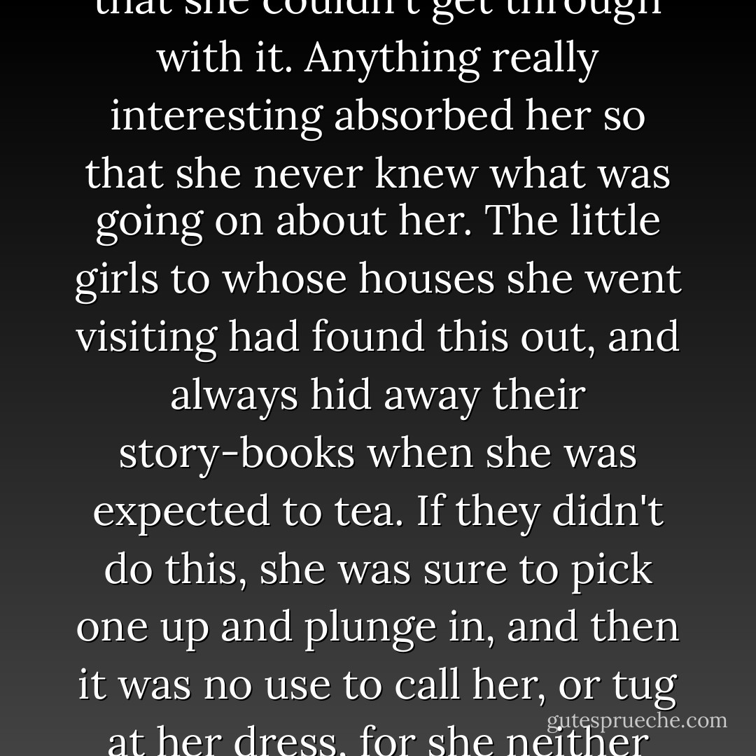She read all sorts of things: travels, and sermons, and old magazines. Nothing was so dull that she couldn't get through with it. Anything really interesting absorbed her so that she never knew what was going on about her. The little girls to whose houses she went visiting had found this out, and always hid away their story-books when she was expected to tea. If they didn't do this, she was sure to pick one up and plunge in, and then it was no use to call her, or tug at her dress, for she neither saw nor heard anything more, till it was time to go home. - Susan Coolidge