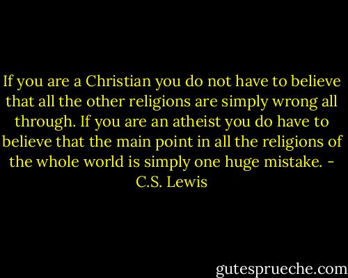 If you are a Christian you do not have to believe that all the other religions are simply wrong all through. If you are an atheist you do have to believe that the main point in all the religions of the whole world is simply one huge mistake. - C.S. Lewis