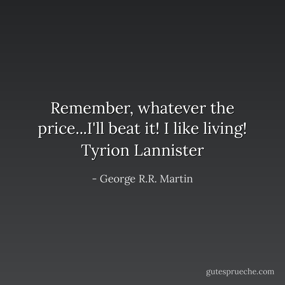 Remember, whatever the price...I'll beat it! I like living!<br />Tyrion Lannister - George R.R. Martin