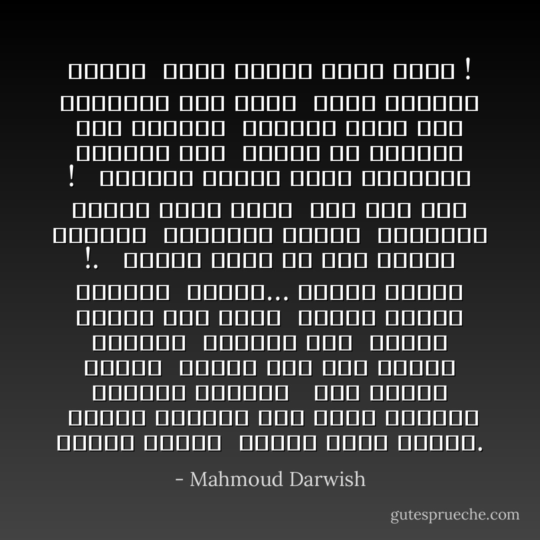 أداعب الزمن<br /> كأمير يلاطف حصانا.<br /> وألعب بالأيام كما يلعب الأطفال بالخرز الملون<br /><br /> إني أحتفل اليوم<br /> بمرور يوم على اليوم السابق<br /> وأحتفل غدا<br /> بمرور يومين على الأمس<br /> ودكرى اليوم القادم<br /> وهكذا… أواصل حياتي !.<br /><br /> عندما سقطت عن ظهر حصاني الجامح<br /> وانكسرت ذراعي<br /> أوجعتني إصبعي التي جرحت<br /> قبل ألف سنة !<br /><br /> وعندما أحييت دكرى الأربعين لمدينة عكا<br /> أجهشت في البكاء على غرناطة<br /> وعندما التف حبل المشنقة حول عنقي<br /> كرهت أعدائي كثيرا<br /> لأنهم سرقوا ربطة عنقي ! - Mahmoud Darwish