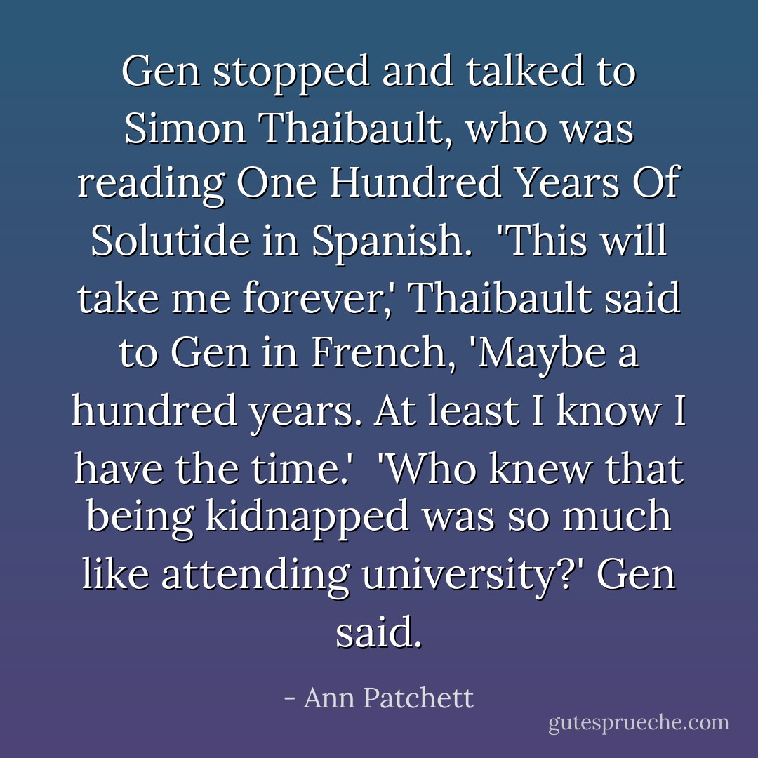 Gen stopped and talked to Simon Thaibault, who was reading One Hundred Years Of Solutide in Spanish.<br /> 'This will take me forever,' Thaibault said to Gen in French, 'Maybe a hundred years. At least I know I have the time.'<br /><br />'Who knew that being kidnapped was so much like attending university?' Gen said. - Ann Patchett
