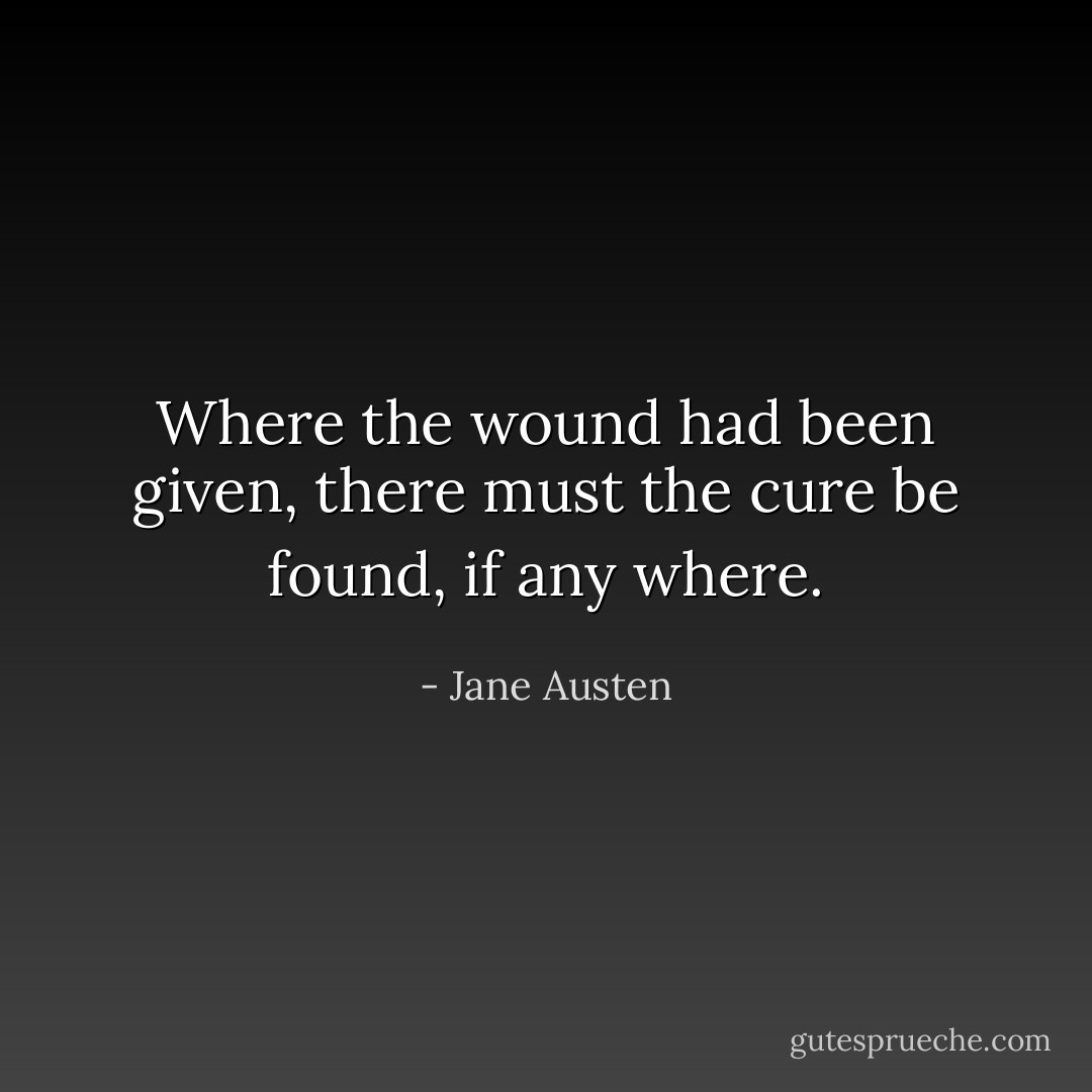 Where the wound had been given, there must the cure be found, if any where. - Jane Austen