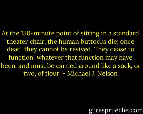 At the 150-minute point of sitting in a standard theater chair, the human buttocks die; once dead, they cannot be revived. They cease to function, whatever that function may have been, and must be carried around like a sack, or two, of flour. - Michael J. Nelson