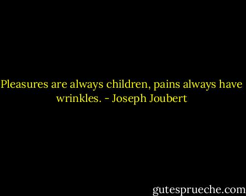 Pleasures are always children, pains always have wrinkles. - Joseph Joubert