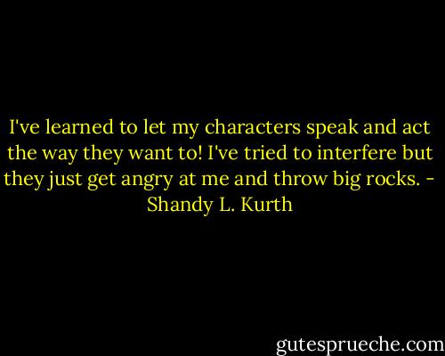I've learned to let my characters speak and act the way they want to! I've tried to interfere but they just get angry at me and throw big rocks. - Shandy L. Kurth
