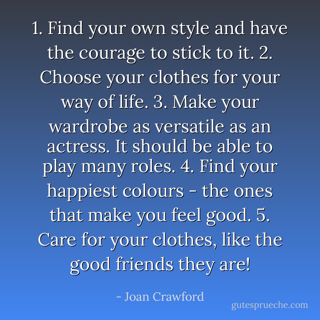 1. Find your own style and have the courage to stick to it.<br />2. Choose your clothes for your way of life.<br />3. Make your wardrobe as versatile as an actress. It should be able to play many roles.<br />4. Find your happiest colours - the ones that make you feel good.<br />5. Care for your clothes, like the good friends they are! - Joan Crawford