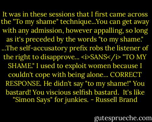 It was in these sessions that I first came across the "To my shame" technique...You can get away with any admission, however appalling, so long as it's preceded by the words "to my shame."<br />...The self-accusatory prefix robs the listener of the right to disapprove...<br /><i>SANS</i> "TO MY SHAME."<br />I used to exploit women because I couldn't cope with being alone...<br />CORRECT RESPONSE. He didn't say "to my shame!" You bastard! You viscious selfish bastard. <br />It's like "Simon Says" for junkies. - Russell Brand