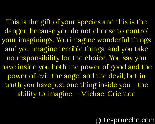 This is the gift of your species and this is the danger, because you do not choose to control your imaginings. You imagine wonderful things and you imagine terrible things, and you take no responsibility for the choice. You say you have inside you both the power of good and the power of evil, the angel and the devil, but in truth you have just one thing inside you - the ability to imagine. - Michael Crichton