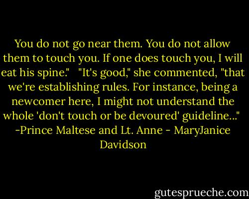 You do not go near them. You do not allow them to touch you. If one does touch you, I will eat his spine." <br /><br />"It's good," she commented, "that we're establishing rules. For instance, being a newcomer here, I might not understand the whole 'don't touch or be devoured' guideline..."<br /><br />-Prince Maltese and Lt. Anne - MaryJanice Davidson
