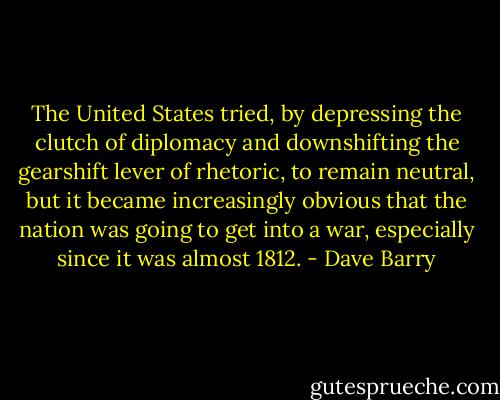 The United States tried, by depressing the clutch of diplomacy and downshifting the gearshift lever of rhetoric, to remain neutral, but it became increasingly obvious that the nation was going to get into a war, especially since it was almost 1812. - Dave Barry